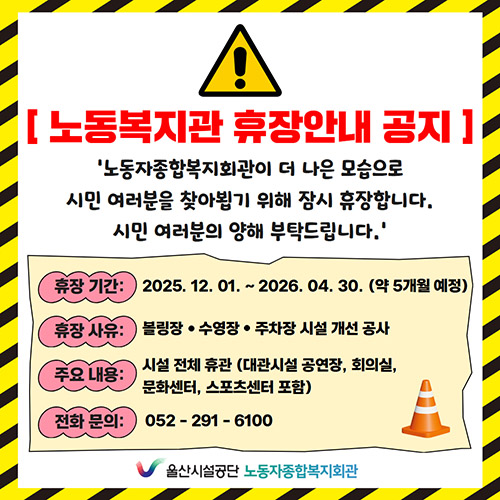 노동복지관 휴장안내 공지 노동자종합복지회관이 더 나은 모습으로 시민 여러분을 찾아뵙기 위해 잠시 휴장합니다. 시민 여러분의 양해 부탁드립니다. 휴장기간:2025.12.01~2026.04.30(약5개월예정),휴장사유:볼링장,수영장,주차장 시설 개선공사, 주요내용:시설전체휴관(대관시설 공연장, 회의실, 문화센터, 스포츠센터 포함), 전화문의:052-291-6100 울산시설공단 노동자종합복지회관