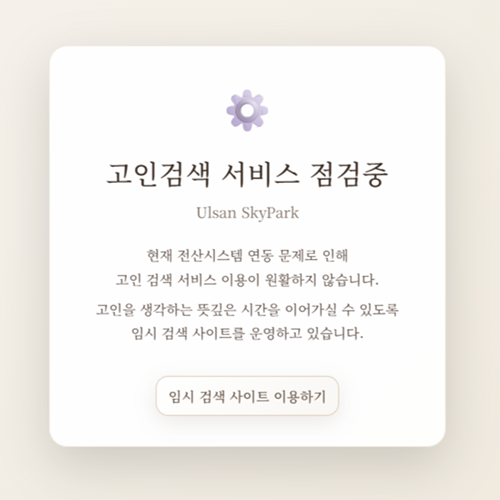 고인검색 서비스 점검중 현재 전산시스템 연동 문제로 인해 고민 검색 서비스 이용이 원활하지 않습니다. 고인을 생각하는 뜻깊은 시간을 이어가실 수 있도록 임시 검색 사이트를 운영하고 있습니다. 임시 검색 사이트 이용하기