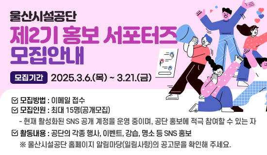 울산시설공단 제2기 홍보 서포터즈 모집안내 모집기간:2025.3.6.(목)~3.21.(금),모집방법 :이메일 접수,모집인원:최대 15명(공개모집)현재 활성화된 SNS 공개 계정을 운영 중이며, 공단 홍보에 적극 참여할 수 있는 자,활동내용:공단의 각종 행사, 이벤트, 강습, 명소 등 SNS 홍보※울산시설공단 홈페이지 알림마당(일림사항)의 공고문을 확인해 주세요.