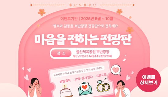 울산시설공단 행복과 감동을 호반광장 전광판으로 전하세요 마음을 전하는 전광판 이벤트 기간:2025년 5월~10월 ,장소:울산체육공원 호반광장 울산 남구 문수로 44(문수축구경기장 동측) 울산시민 누구나 참여 가능한 무료 영상 송출 이벤트(생일축하, 고백·감사인사, 프로포즈) 이벤트 상세보기
