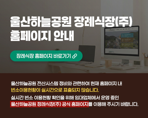 울산하늘공원 장례식장(주) 홈페이지 안내 장례식장 홈페이지 바로가기 울산하늘공원 전산시스템 정비와 관련하여 현재 홈페이지 내 빈소 이용현황이 실시간으로 표출되지 않습니다. 실시간 빈소 이용현황 확인을 위해 임대업체에서 운영 중인 울산하늘공원 장례식장(주) 공식 홈페이지를 이용해 주시기 바랍니다.