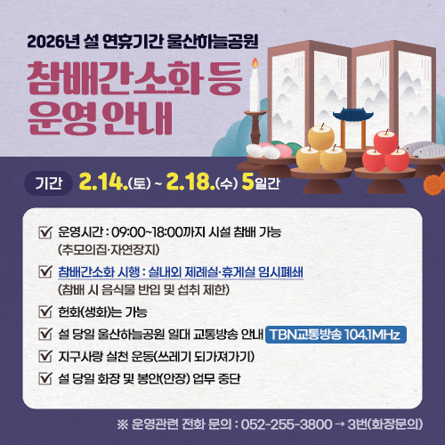 2026년 설 연휴기간 울산하늘공원 참배간소화 등 운영안내 기간:2.14.(토)~2.18.(수),5일간,운영시간:09:00~18:00까지 시설 참배 가능(추모의집·자연장지),참배간소화 시행 : 실내외 제례실·휴게실 임시폐쇄참배 시 음식물 반입 및 섭취 제한),헌화(생화)는 가능,설 당일(2월 17일) 울산하늘공원 일대 교통방송 안내:TBN교통방송 104.1MHz,지구사랑 실천 운동(쓰레기 되가져가기),설 당일 화장 및 봉안(안장) 업무 중단 ※운영관련 전화 문의:052-255-3800→3번(화장문의)