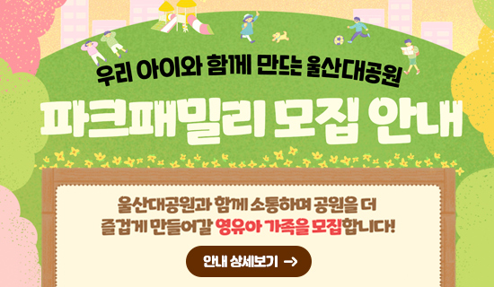 우리 아이와 함께 만드는 울산대공원 울산대공원 파크패밀리 모집안내 울산대공원과 함께 소통하며 공원을 더 즐겁게 만들어갈 영유아 가족을 모집합니다. 안내 상세보기