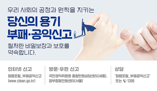 우리사회의 공정과 원칙을 지키는 당신의 용기 부패·공익신고 철저한 비밀보장과 보호를 약속합니다. 인터넷 신고:청렴포털 부패공익신고(www.clean.go.kr), 방문·우편 신고:국민권익위원회 종합민원상담센터(세종), 정부합동민원센터(서울), 상담:'청렴포털 부패공익신고' 또는 1398