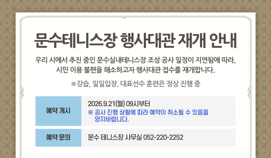 문수테니스장 행사대관 재개 안내 우리 시에서 추진 중인 문수실내테니스장 조성 공사 일정이 지연됨에 따라, 시민 이용 불편을 해소하고자 행사대관 접수를 재개합니다. ※강습, 일일입장, 대표선수 훈련은 정상 진행 중 예약 개시:2026.9.21(월) 09시부터※ 공사 진행 상황에 따라 예약이 취소될 수 있음을 양지바랍니다. 예약 문의:문수 테니스장 사무실 052-220-2252
