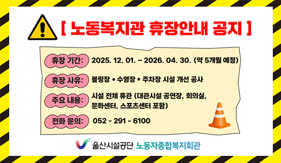 노동복지관 휴장안내 공지 휴장기간:2025.12.01~2026.04.30(약5개월예정),휴장사유:볼링장,수영장,주차장 시설 개선공사, 주요내용:시설전체휴관(대관시설 공연장, 회의실, 문화센터, 스포츠센터 포함), 전화문의:052-291-6100 울산시설공단 노동자종합복지회관