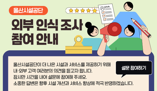 울산시설공단 외부 인식 조사 참여 안내 울산시설공단이 더 나은 시설과 서비스를 제공하기 위해 내·외부 고객 여러분의 의견을 듣고자 합니다. 잠시만 시간을 내어 설문에 참여해 주세요. 소중한 답변은 향후 시설 개선과 서비스 향상에 적극 반영하겠습니다. 설문 참여하기