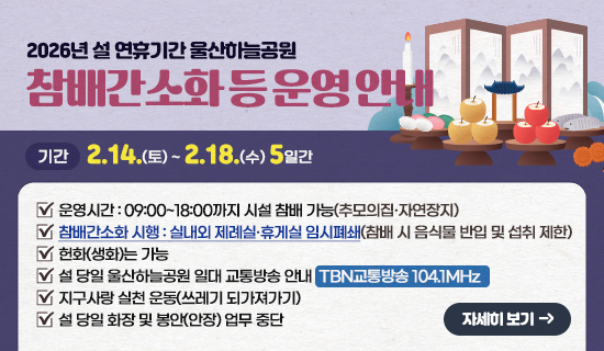 2026년 설 연휴기간 울산하늘공원 참배간소화 등 운영안내 기간:2.14.(토)~2.18.(수),5일간,운영시간:09:00~18:00까지 시설 참배 가능(추모의집·자연장지),참배간소화 시행 : 실내외 제례실·휴게실 임시폐쇄참배 시 음식물 반입 및 섭취 제한),헌화(생화)는 가능,설 당일(2월 17일) 울산하늘공원 일대 교통방송 안내:TBN교통방송 104.1MHz,지구사랑 실천 운동(쓰레기 되가져가기),설 당일 화장 및 봉안(안장) 업무 중단 ※운영관련 전화 문의:052-255-3800→3번(화장문의)