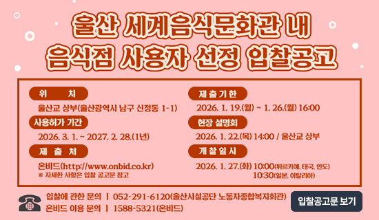 울산 세계음식문화관 내 음식점 사용자 선정 입찰공고 위치:울산교 상부(울산광역시 남구 신정동 1-1), 사용허가기간:2026.3.1~2027.2.28(1년),제출처:온비드(http://www.onbid.co.kr)자세한 사항은 입찰공고문 참고, 제출기한:2026.1.19(월)~1.26(월)16:00, 현장설명회:2026.1.22(목)14:00/울산교 상부, 개찰일시:2026.1.27(화)10:00(튀르키예,태국,인도),10:30(일본,이탈리아), 입찰에 관한 문의 052-291-6120(울산시설공단 노동자종합복지회관),온비드 이용문의:1588-5321(온비드)